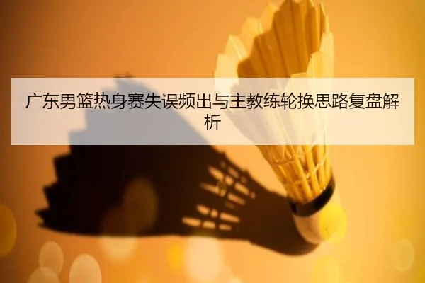 广东男篮热身赛失误频出与主教练轮换思路复盘解析