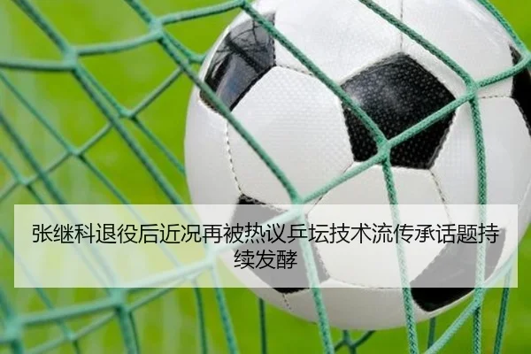 张继科退役后近况再被热议乒坛技术流传承话题持续发酵