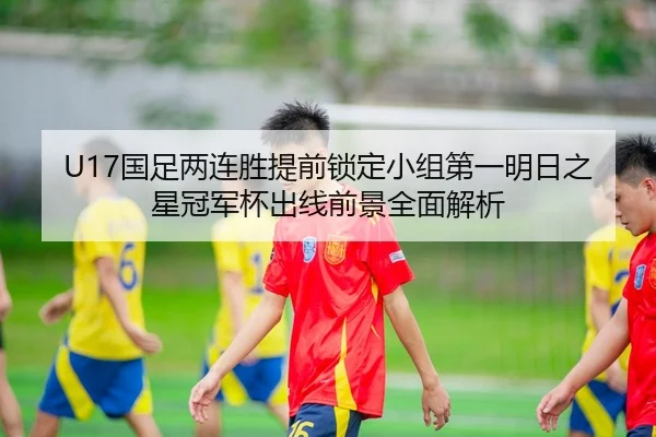 U17国足两连胜提前锁定小组第一明日之星冠军杯出线前景全面解析